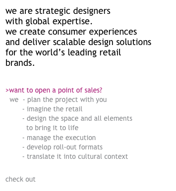 we are strategic designers &#10;with global expertise.&#10;we create consumer experiences and deliver scalable design solutions for the world’s leading retail brands.&#10;&#10;&#10;&gt;want to open a point of sales?  &#10;  we  - plan the project with you&#10;        - imagine the retail experience&#10;        - design the space and all elements&#10;          to bring it to life&#10;        - manage the execution&#10;        - develop roll-out formats &#10;        - translate it into cultural context abroad&#10;&#10;&#10;check out how we work